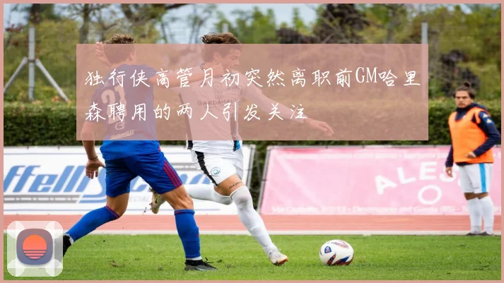 独行侠高管月初突然离职前GM哈里森聘用的两人引发关注