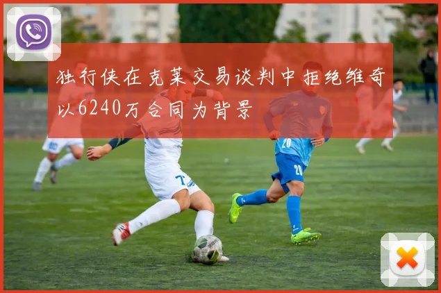 独行侠在克莱交易谈判中拒绝维奇以6240万合同为背景