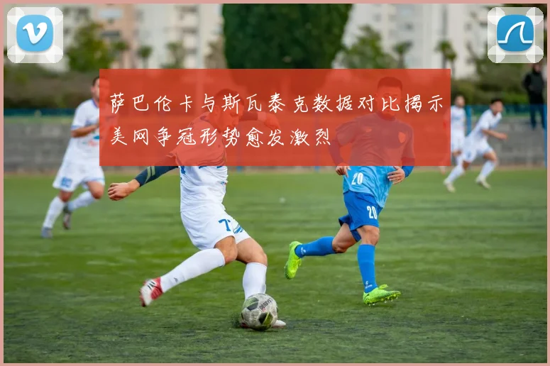 萨巴伦卡与斯瓦泰克数据对比揭示美网争冠形势愈发激烈