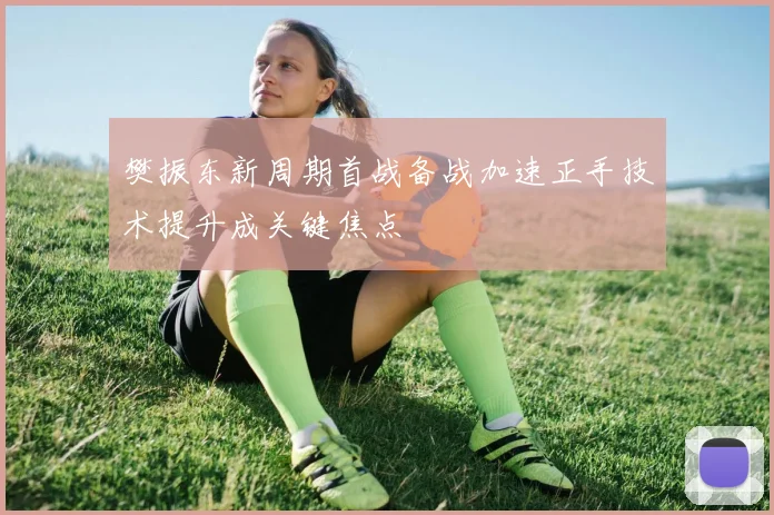 樊振东新周期首战备战加速正手技术提升成关键焦点